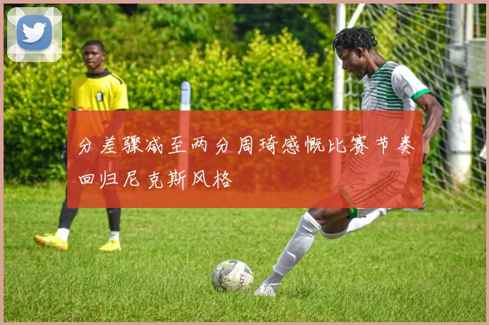 分差骤减至两分周琦感慨比赛节奏回归尼克斯风格