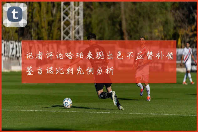 记者评论哈珀表现出色不应替补借鉴吉诺比利先例分析