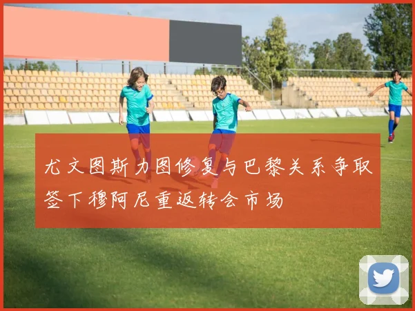 尤文图斯力图修复与巴黎关系争取签下穆阿尼重返转会市场
