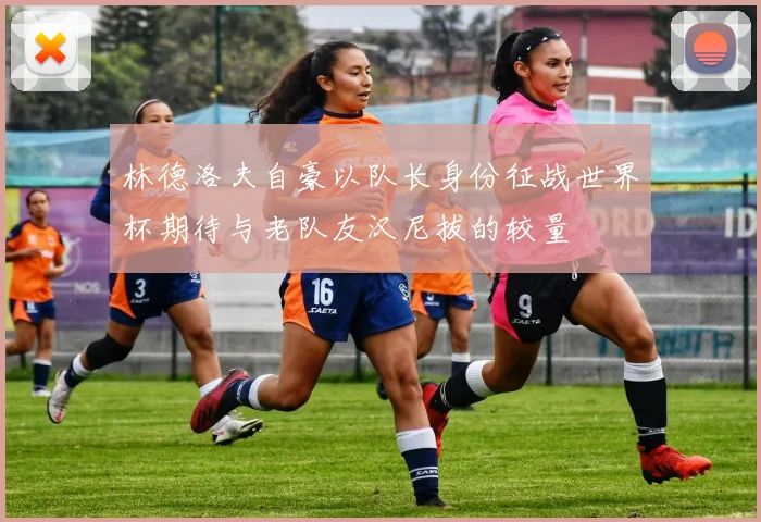 林德洛夫自豪以队长身份征战世界杯期待与老队友汉尼拔的较量