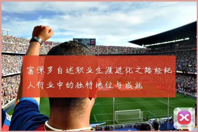 富保罗自述职业生涯进化之路经纪人行业中的独特地位与成就