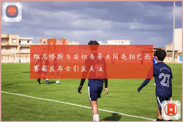 维尼修斯与安切洛蒂共同亮相巴西赛前发布会引发关注