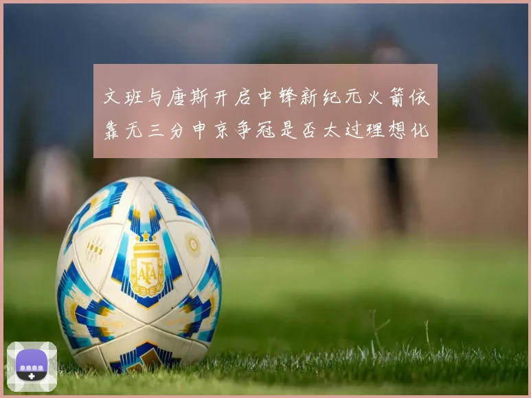 文班与唐斯开启中锋新纪元火箭依靠无三分申京争冠是否太过理想化