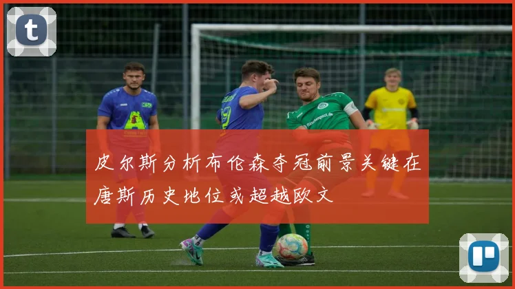 皮尔斯分析布伦森夺冠前景关键在唐斯历史地位或超越欧文