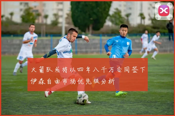 火箭队或将以四年八千万合同签下伊森自由市场优先级分析