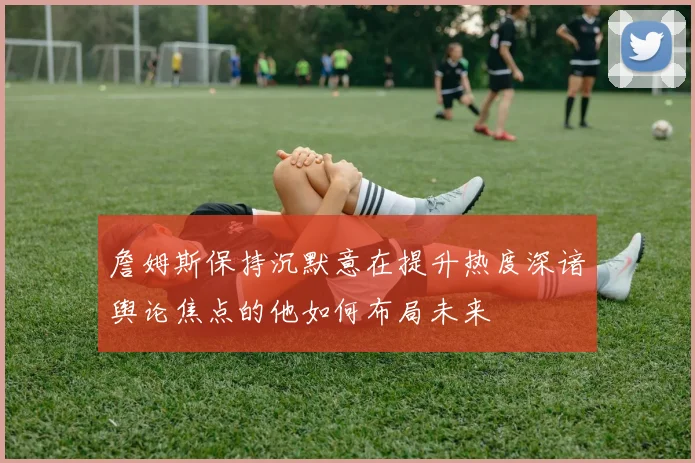 詹姆斯保持沉默意在提升热度深谙舆论焦点的他如何布局未来