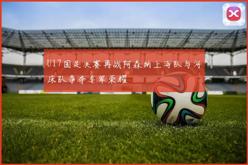 U17国足决赛再战阿森纳上海队与河床队争夺季军荣耀